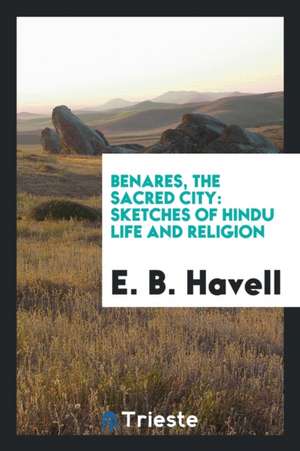 Benares, the Sacred City: Sketches of Hindu Life and Religion de E. B. Havell