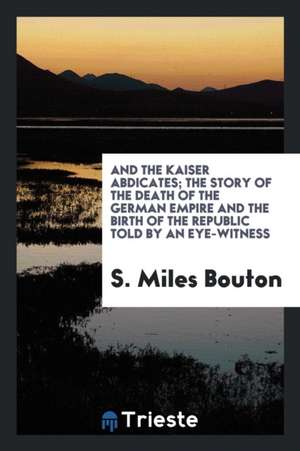 And the Kaiser Abdicates; The Story of the Death of the German Empire and the Birth of the Republic Told by an Eye-Witness de S. Miles Bouton