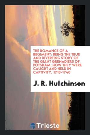 The Romance of a Regiment: Being the True and Diverting Story of the Giant Grenadiers of Potsdam, How They Were Caught and Held in Captivity, 171 de J. R. Hutchinson