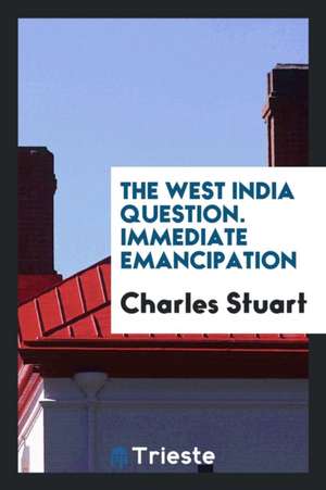 The West India Question. Immediate Emancipation Would Be Safe for the Masters;--Profitable for the Masters;--Happy for the Slaves;--Right in the Gover de Charles Stuart