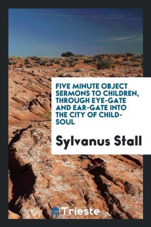 Five Minute Object Sermons to Children, Through Eye-Gate and Ear-Gate Into the City of Child-Soul de Sylvanus Stall