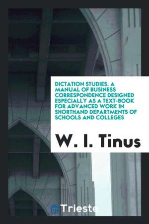 Dictation Studies. a Manual of Business Correspondence Designed Especially as a Text-Book for Advanced Work in Shorthand Departments of Schools and Co de W. I. Tinus