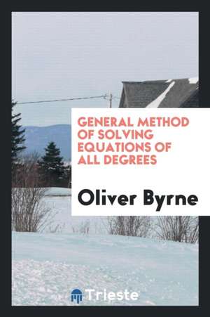 General Method of Solving Equations of All Degrees: Applied Particularly to ... de Oliver Byrne