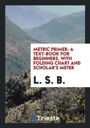 Metric Primer: A Text-Book for Beginners with Folding Chart and Scholar's Meter de L. S. B