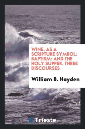 Wine, as a Scripture Symbol: Baptism: And the Holy Supper. Three Discourses de William B. Hayden