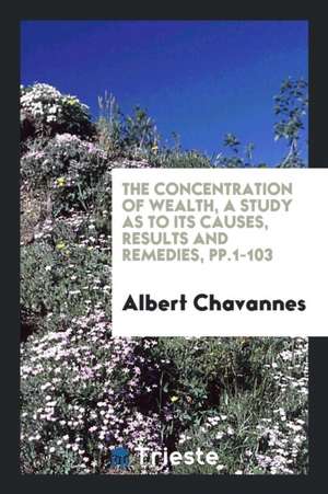 The Concentration of Wealth: A Study as to Its Causes, Results and Remedies de Albert Chavannes