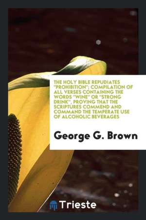 The Holy Bible Repudiates Prohibition; Compilation of All Verses Containing the Words Wine or Strong Drink, Proving That the Scriptures Commend and Co de George G. Brown