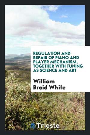 Regulation and Repair of Piano and Player Mechanism, Together with Tuning as ... de William Braid White