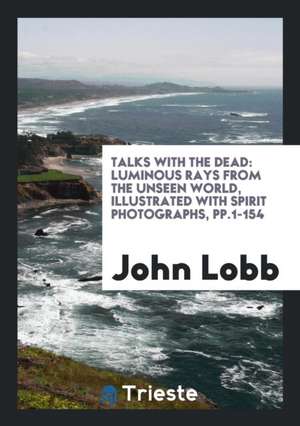 Talks with the Dead: Luminous Rays from the Unseen World, Illustrated with Spirit Photographs de John Lobb