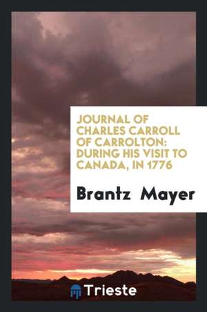 Journal of Charles Carroll of Carrolton: During His Visit to Canada, in 1776, as One of the ... de Brantz Mayer