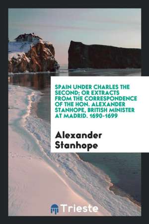 Spain Under Charles the Second, or Extracts from the Correspondence of the Hon. Alexander ... de Alexander Stanhope