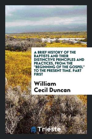 A Brief History of the Baptists and Their Distinctive Principles and Practices, from the Beginning of the Gospel to the Present Time. Part First de William Cecil Duncan