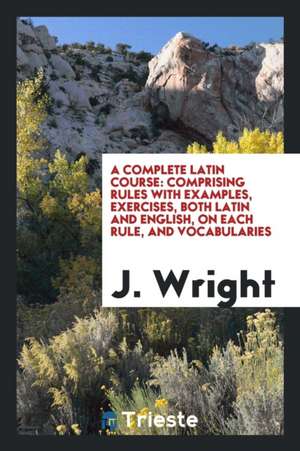 A Complete Latin Course: Comprising Rules with Examples, Exercises, Both Latin and English, on Each Rule, and Vocabularies de J. Wright