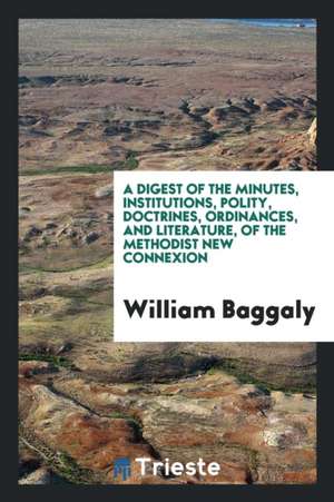 A Digest of the Minutes, Institutions, Polity, Doctrines, Ordinances, and Literature, of the Methodist New Connexion de William Baggaly