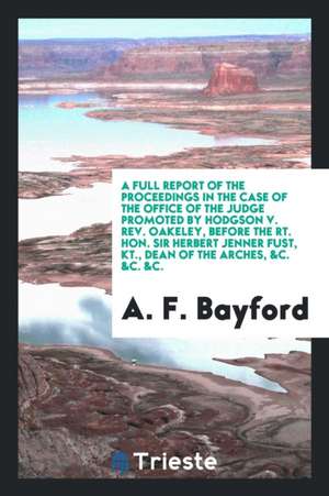 A Full Report of the Proceedings in the Case of the Office of the Judge Promoted by Hodgson V. Rev. Oakeley, Before the Rt. Hon. Sir Herbert Jenner Fu de A. F. Bayford