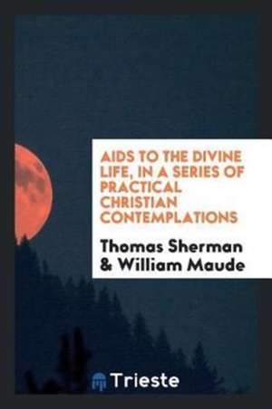 AIDS to the Divine Life, in a Series of Practical Christian Contemplations de Thomas Sherman