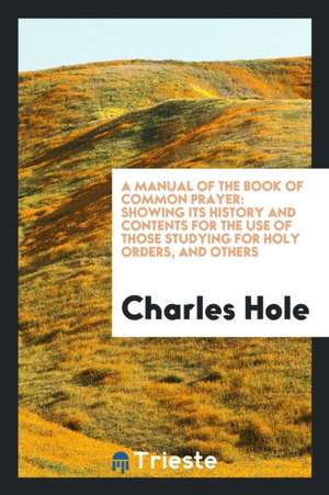 A Manual of the Book of Common Prayer: Showing Its History and Contents for the Use of Those Studying for Holy Orders, and Others de Charles Hole