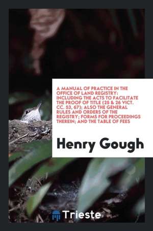 A Manual of Practice in the Office of Land Registry: Including the Acts to Facilitate the Proof of Title (25 & 26 Vict. CC. 53, 67); Also the General de Henry Gough