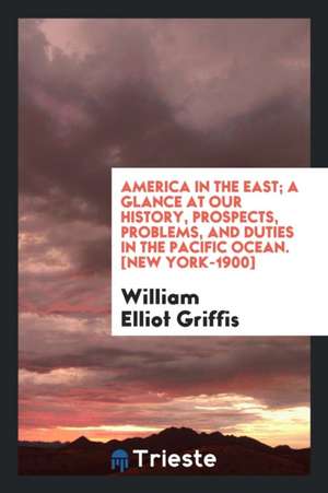 America in the East; A Glance at Our History, Prospects, Problems, and Duties in the Pacific Ocean de William Elliot Griffis