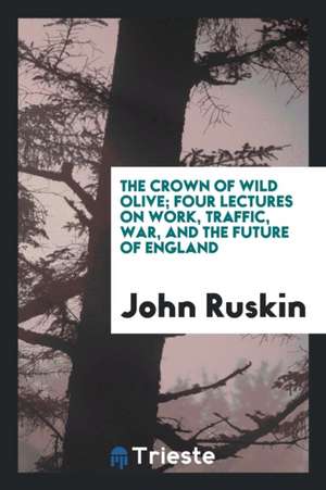 The Crown of Wild Olive; Four Lectures on Work, Traffic, War, and the Future of England de John Ruskin