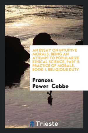 An Essay on Intuitive Morals: Being an Attempt to Popularize Ethical Science. Part II. Practice of Morals. Book I. Religious Duty de Frances Power Cobbe