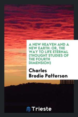 A New Heaven and a New Earth: Or, the Way to Life Eternal (Thought Studies of the Fourth Dimension) de Charles Brodie Patterson