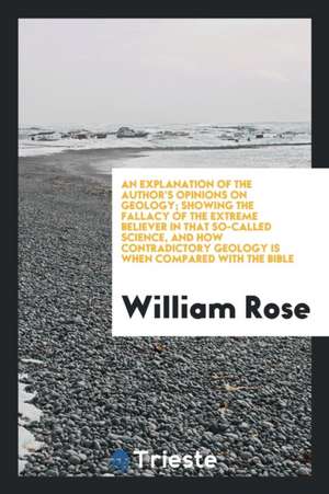 An Explanation of the Author's Opinions on Geology; Showing the Fallacy of the Extreme Believer in That So-Called Science, and How Contradictory Geolo de William Rose