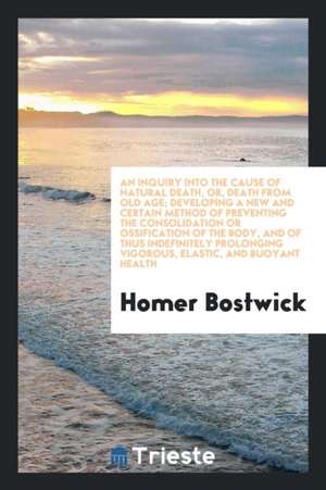 An Inquiry Into the Cause of Natural Death, Or, Death from Old Age; Developing a New and Certain Method of Preventing the Consolidation or Ossificatio de Homer Bostwick