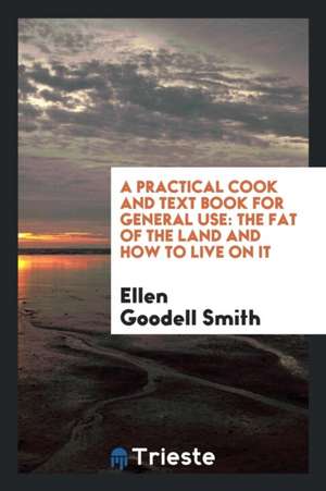 A Practical Cook and Text Book for General Use: The Fat of the Land and How to Live on It de Ellen Goodell Smith