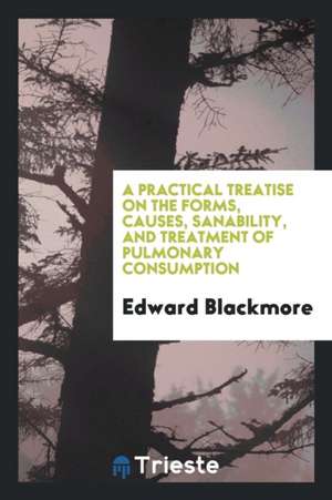 A Practical Treatise on the Forms, Causes, Sanability, and Treatment of Pulmonary Consumption de Edward Blackmore