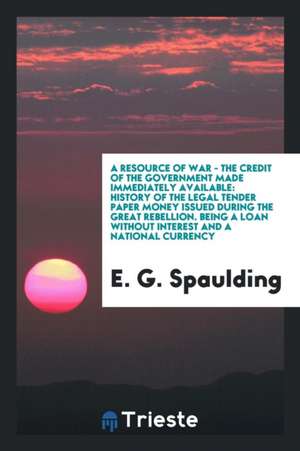 A Resource of War - The Credit of the Government Made Immediately Available: History of the Legal Tender Paper Money Issued During the Great Rebellion de E. G. Spaulding