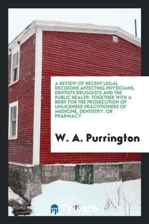 A Review of Recent Legal Decisions Affecting Physicians, Dentists Druggists and the Public Health: Together with a Brief for the Prosecution of Unlice de W. A. Purrington