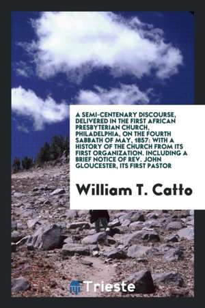 A Semi-Centenary Discourse, Delivered in the First African Presbyterian Church, Philadelphia, on the Fourth Sabbath of May, 1857: With a History of th de William T. Catto