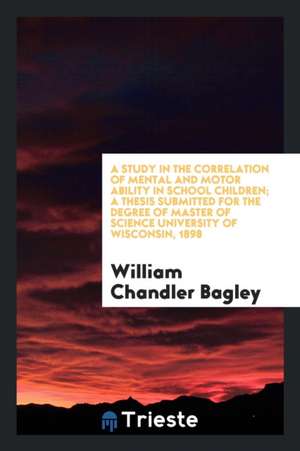 A Study in the Correlation of Mental and Motor Ability in School Children; A Thesis Submitted for the Degree of Master of Science University of Wiscon de William Chandler Bagley