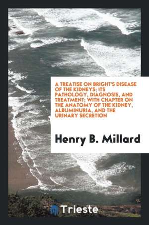 A Treatise on Bright's Disease of the Kidneys; Its Pathology, Diagnosis, and Treatment; With Chapter on the Anatomy of the Kidney, Albuminuria, and th de Henry B. Millard