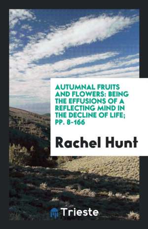 Autumnal Fruits and Flowers: Being the Effusions of a Reflecting Mind in the Decline of Life; Pp. 8-166 de Rachel Hunt