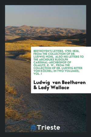 Beethoven's Letters, 1790-1826, from the Collection of Dr. Ludwig Nohl. Also His Letters to the Archduke Rudolph Cardinal-Archbishop of Olmutz, K. W., de Ludwig van Beethoven