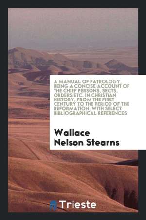 A Manual of Patrology, Being a Concise Account of the Chief Persons, Sects, Orders Etc. in Christian History, from the First Century to the Period of de Wallace Nelson Stearns