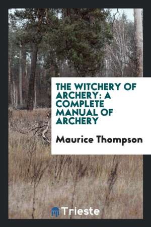 The Witchery of Archery: A Complete Manual of Archery de Maurice Thompson