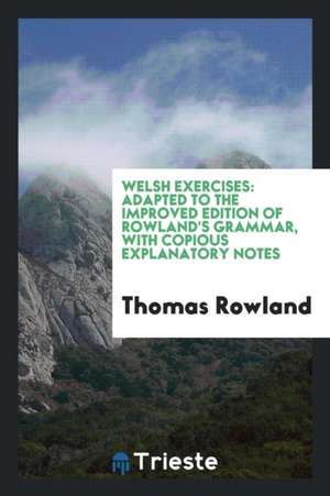 Welsh Exercises: Adapted to the Improved Edition of Rowland's Grammar, with Copious Explanatory Notes de Thomas Rowland