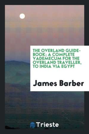 The Overland Guide-Book; A Complete Vademecum for the Overland Traveller, to India VIâ Egypt de James Barber