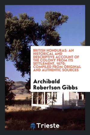 British Honduras: An Historical and Descriptive Account of the Colony from Its Settlement, 1670; Compiled from Original and Authentic So de Archibald Robertson Gibbs