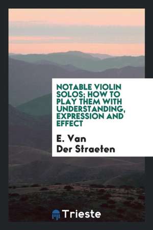 Notable Violin Solos; How to Play Them with Understanding, Expression and Effect de E. Van Der Straeten