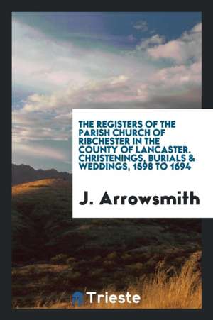 The Registers of the Parish Church of Ribchester in the County of Lancaster. Christenings, Burials & Weddings, 1598 to 1694 de J. Arrowsmith