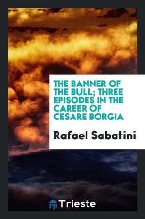 The Banner of the Bull; Three Episodes in the Career of Cesare Borgia de Rafael Sabatini