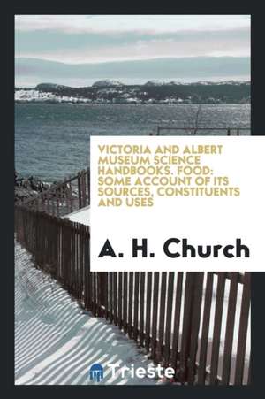 Victoria and Albert Museum Science Handbooks. Food: Some Account of Its Sources, Constituents and Uses de A. H. Church