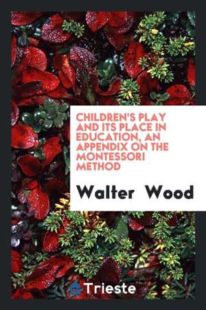 Children's Play and Its Place in Education, an Appendix on the Montessori Method de Walter Wood