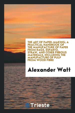 The Art of Paper-Making; A Practical Handbook of the Manufacture of Paper from Rags, Esparto, Straw, and Other Fibrous Materials, Including the Manufa de Alexander Watt