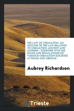 The Law of Cremation: An Outline of the Law Relating to Cremation, Ancient and Modern: Together with the Rules and Regulations of Various Cr de Aubrey Richardson