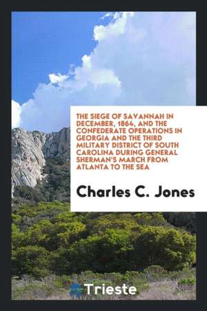 The Siege of Savannah in December, 1864, and the Confederate Operations in Georgia and the Third Military District of South Carolina During General Sh de Jr. Charles C. Jones